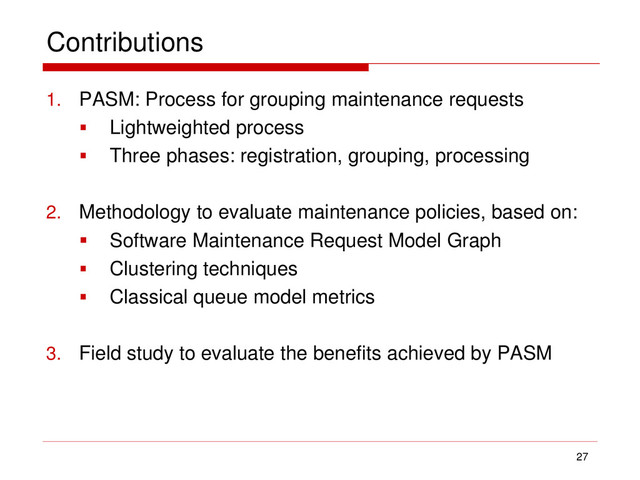 Contributions
1. PASM: Process for grouping maintenance requests
 Lightweighted process
 Three phases: registration, grouping, processing
2. Methodology to evaluate maintenance policies, based on:
 Software Maintenance Request Model Graph
 Clustering techniques
 Classical queue model metrics
3. Field study to evaluate the benefits achieved by PASM
27
