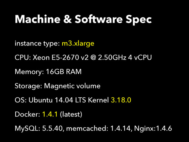 Machine & Software Spec
instance type: m3.xlarge
CPU: Xeon E5-2670 v2 @ 2.50GHz 4 vCPU
Memory: 16GB RAM
Storage: Magnetic volume
OS: Ubuntu 14.04 LTS Kernel 3.18.0
Docker: 1.4.1 (latest)
MySQL: 5.5.40, memcached: 1.4.14, Nginx:1.4.6
