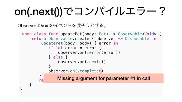 on(.next())ͰίϯύΠϧΤϥʔʁ
ObserverʹVoidͷΠϕϯτΛ౉ͦ͏ͱ͢Δɻ
open class func updatePet(body: Pet) -> Observable {
return Observable.create { observer -> Disposable in
updatePet(body: body) { error in
if let error = error {
observer.on(.error(error))
} else {
observer.on(.next())
}
observer.on(.completed)
}
return Disposables.create()
}
}
Missing argument for parameter #1 in call
