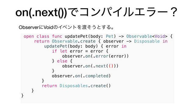on(.next())ͰίϯύΠϧΤϥʔʁ
ObserverʹVoidͷΠϕϯτΛ౉ͦ͏ͱ͢Δɻ
open class func updatePet(body: Pet) -> Observable {
return Observable.create { observer -> Disposable in
updatePet(body: body) { error in
if let error = error {
observer.on(.error(error))
} else {
observer.on(.next(()))
}
observer.on(.completed)
}
return Disposables.create()
}
}
