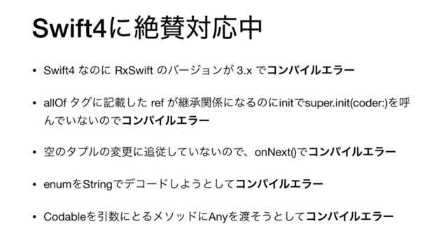 Swift4ʹઈࢍରԠத
• Swift4 ͳͷʹ RxSwift ͷόʔδϣϯ͕ 3.x ͰίϯύΠϧΤϥʔ
• allOf λάʹهࡌͨ͠ ref ͕ܧঝؔ܎ʹͳΔͷʹinitͰsuper.init(coder:)Λݺ
ΜͰ͍ͳ͍ͷͰίϯύΠϧΤϥʔ

• ۭͷλϓϧͷมߋʹ௥ै͍ͯ͠ͳ͍ͷͰɺonNext()ͰίϯύΠϧΤϥʔ
• enumΛStringͰσίʔυ͠Α͏ͱͯ͠ίϯύΠϧΤϥʔ
• CodableΛҾ਺ʹͱΔϝιουʹAnyΛ౉ͦ͏ͱͯ͠ίϯύΠϧΤϥʔ
