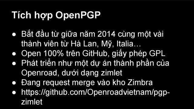 Tích hợp OpenPGP
● Bắt đầu từ giữa năm 2014 cùng một vài
thành viên từ Hà Lan, Mỹ, Italia…
● Open 100% trên GitHub, giấy phép GPL
● Phát triển như một dự án thành phần của
Openroad, dưới dạng zimlet
● Đang request merge vào kho Zimbra
● https://github.com/Openroadvietnam/pgp-
zimlet
