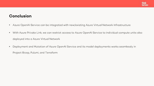 • Azure OpenAI Service can be integrated with new/existing Azure Virtual Network Infrastructure
• With Azure Private Link, we can restrict access to Azure OpenAI Service to individual compute units also
deployed into a Azure Virtual Network
• Deployment and Mutation of Azure OpenAI Service and its model deployments works seamlessly in
Project Bicep, Pulumi, and Terraform
Conclusion
