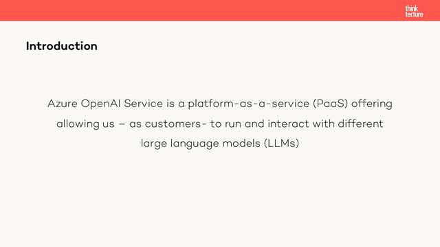 Azure OpenAI Service is a platform-as-a-service (PaaS) offering
allowing us – as customers- to run and interact with different
large language models (LLMs)
Introduction
