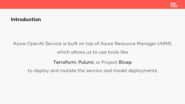Azure OpenAI Service is built on top of Azure Resource Manager (ARM),
which allows us to use tools like
Terraform, Pulumi, or Project Bicep
to deploy and mutate the service and model deployments
Introduction
