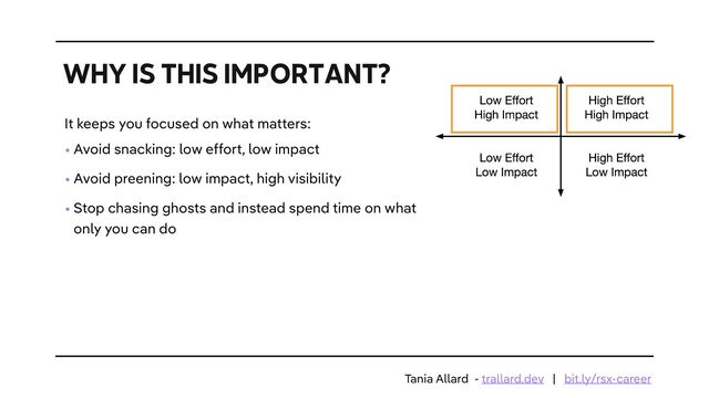 WHY IS THIS IMPORTANT?
It keeps you focused on what matters:


• Avoid snacking: low effort, low impact


• Avoid preening: low impact, high visibility


• Stop chasing ghosts and instead spend time on what
only you can do
Tania Allard - trallard.dev | bit.ly/rsx-career
