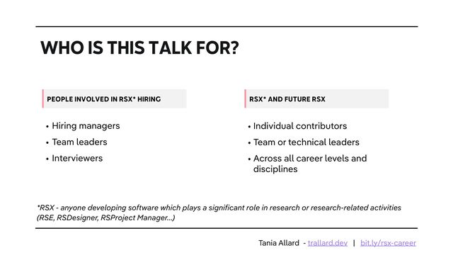 WHO IS THIS TALK FOR?
• Hiring managers


• Team leaders


• Interviewers
PEOPLE INVOLVED IN RSX* HIRING
• Individual contributors


• Team or technical leaders


• Across all career levels and
disciplines
RSX* AND FUTURE RSX
*RSX - anyone developing software which plays a significant role in research or research-related activities
(RSE, RSDesigner, RSProject Manager…)
Tania Allard - trallard.dev | bit.ly/rsx-career
