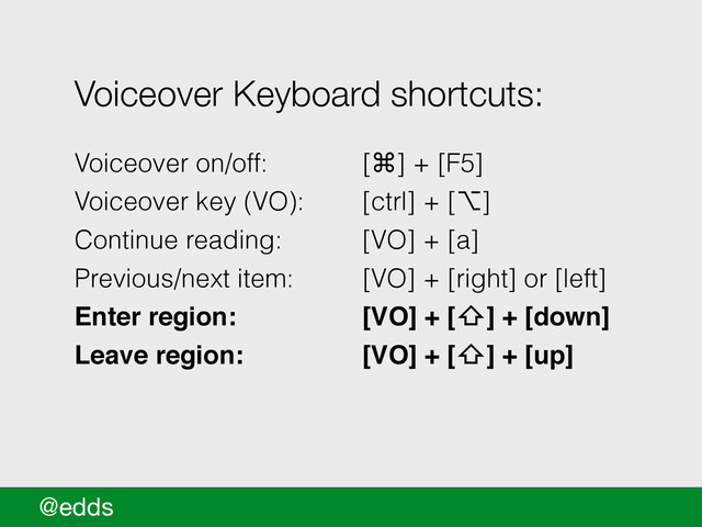 @edds
Voiceover Keyboard shortcuts:
!
Voiceover on/off: [⌘] + [F5]
Voiceover key (VO): [ctrl] + [⌥]
Continue reading: [VO] + [a]
Previous/next item: [VO] + [right] or [left]
Enter region: ! ! [VO] + [⇧] + [down] !
Leave region: ! ! [VO] + [⇧] + [up] !
