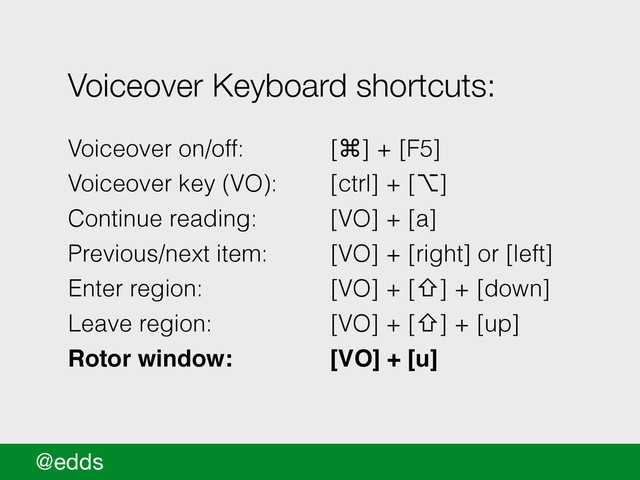 @edds
Voiceover Keyboard shortcuts:
!
Voiceover on/off: [⌘] + [F5]
Voiceover key (VO): [ctrl] + [⌥]
Continue reading: [VO] + [a]
Previous/next item: [VO] + [right] or [left]
Enter region: [VO] + [⇧] + [down]
Leave region: [VO] + [⇧] + [up]
Rotor window:!! [VO] + [u]
