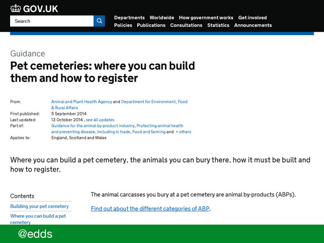 Departments Worldwide How government works Get involved
Policies Publications Consultations Statistics Announcements
GOV.UK
Guidance
Pet cemeteries: where you can build
them and how to register
From: Animal and Plant Health Agency and Department for Environment, Food
& Rural Affairs
First published: 5 September 2014
Last updated: 13 October 2014 , see all updates
Part of: Guidance for the animal by-product industry, Protecting animal health
and preventing disease, including in trade, Food and farming and + others
Applies to: England, Scotland and Wales
The animal carcasses you bury at a pet cemetery are animal by-products (ABPs).
Find out about the different categories of ABP.
Building your pet cemetery
Where you can build a pet cemetery, the animals you can bury there, how it must be built and
how to register.
Contents
Building your pet cemetery
Where you can build a pet
cemetery
How your pet cemetery
must be built
Search
@edds
