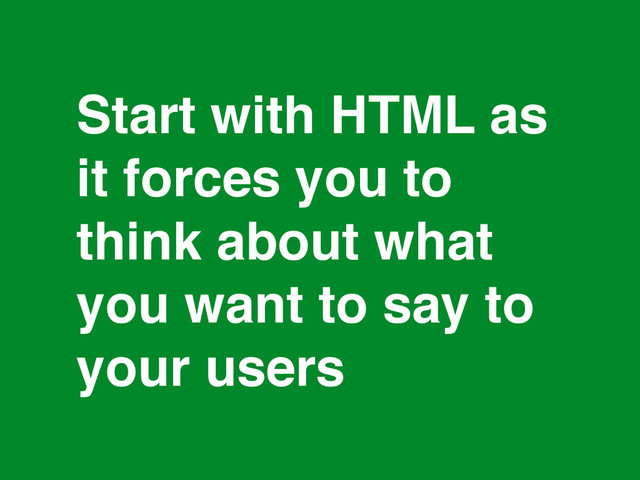 *
Start with HTML as!
it forces you to
think about what
you want to say to
your users
