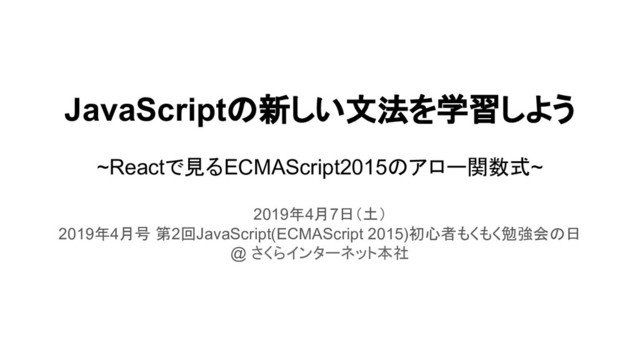 JavaScriptの新しい文法を学習しよう
~Reactで見るECMAScript2015のアロー関数式~
2019年4月7日（土）
2019年4月号 第2回JavaScript(ECMAScript 2015)初心者もくもく勉強会の日
@ さくらインターネット本社
