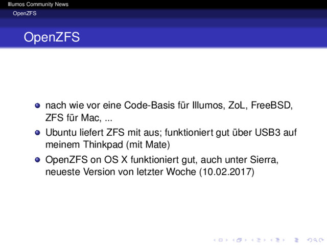 Illumos Community News
OpenZFS
OpenZFS
nach wie vor eine Code-Basis für Illumos, ZoL, FreeBSD,
ZFS für Mac, ...
Ubuntu liefert ZFS mit aus; funktioniert gut über USB3 auf
meinem Thinkpad (mit Mate)
OpenZFS on OS X funktioniert gut, auch unter Sierra,
neueste Version von letzter Woche (10.02.2017)
