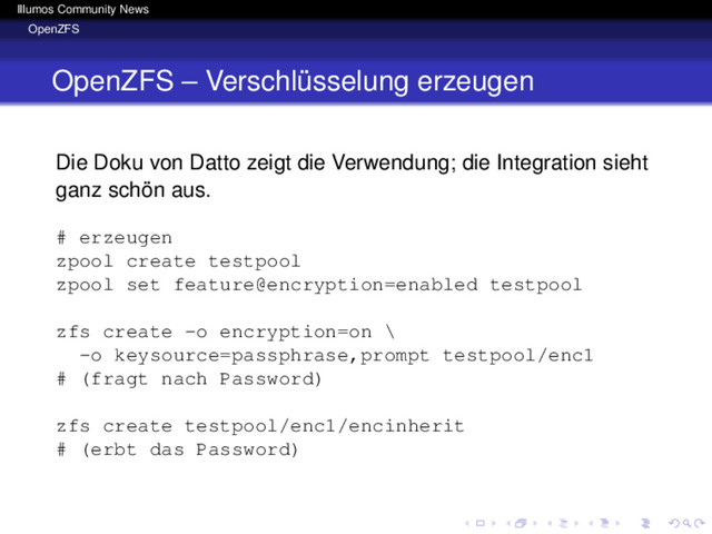 Illumos Community News
OpenZFS
OpenZFS – Verschlüsselung erzeugen
Die Doku von Datto zeigt die Verwendung; die Integration sieht
ganz schön aus.
# erzeugen
zpool create testpool
zpool set feature@encryption=enabled testpool
zfs create -o encryption=on \
-o keysource=passphrase,prompt testpool/enc1
# (fragt nach Password)
zfs create testpool/enc1/encinherit
# (erbt das Password)
