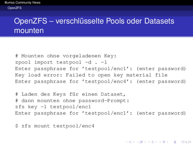 Illumos Community News
OpenZFS
OpenZFS – verschlüsselte Pools oder Datasets
mounten
# Mounten ohne vorgeladenen Key:
zpool import testpool -d . -l
Enter passphrase for ’testpool/enc1’: (enter password)
Key load error: Failed to open key material file
Enter passphrase for ’testpool/enc4’: (enter password)
# Laden des Keys für einen Dataset,
# dann mounten ohne password-Prompt:
zfs key -l testpool/enc1
Enter passphrase for ’testpool/enc1’: (enter password)
$ zfs mount testpool/enc4
