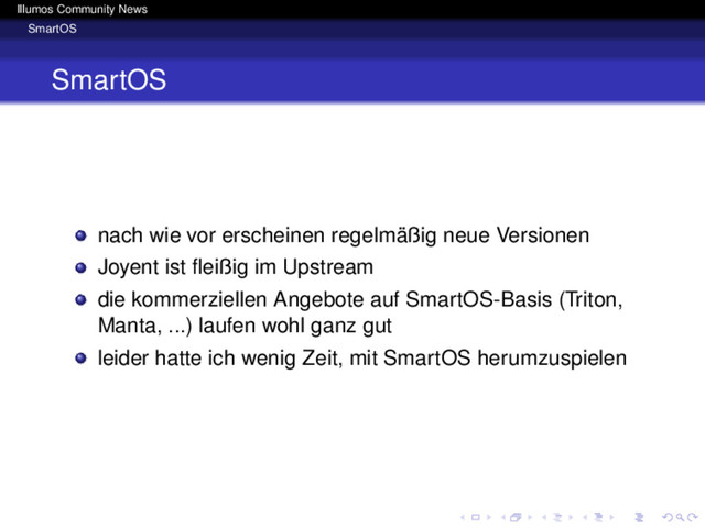 Illumos Community News
SmartOS
SmartOS
nach wie vor erscheinen regelmäßig neue Versionen
Joyent ist ﬂeißig im Upstream
die kommerziellen Angebote auf SmartOS-Basis (Triton,
Manta, ...) laufen wohl ganz gut
leider hatte ich wenig Zeit, mit SmartOS herumzuspielen
