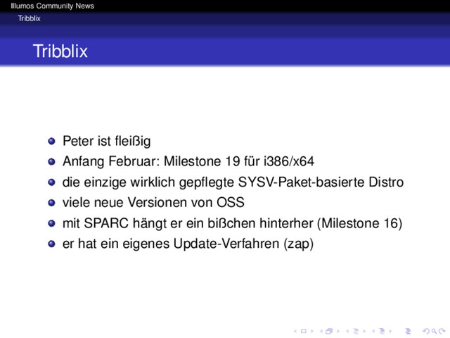 Illumos Community News
Tribblix
Tribblix
Peter ist ﬂeißig
Anfang Februar: Milestone 19 für i386/x64
die einzige wirklich gepﬂegte SYSV-Paket-basierte Distro
viele neue Versionen von OSS
mit SPARC hängt er ein bißchen hinterher (Milestone 16)
er hat ein eigenes Update-Verfahren (zap)

