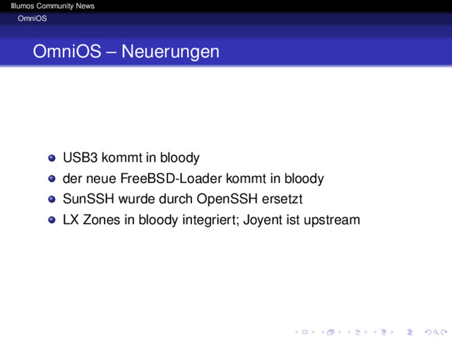 Illumos Community News
OmniOS
OmniOS – Neuerungen
USB3 kommt in bloody
der neue FreeBSD-Loader kommt in bloody
SunSSH wurde durch OpenSSH ersetzt
LX Zones in bloody integriert; Joyent ist upstream
