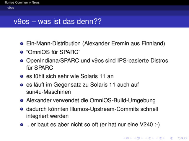 Illumos Community News
v9os
v9os – was ist das denn??
Ein-Mann-Distribution (Alexander Eremin aus Finnland)
“OmniOS für SPARC”
OpenIndiana/SPARC und v9os sind IPS-basierte Distros
für SPARC
es fühlt sich sehr wie Solaris 11 an
es läuft im Gegensatz zu Solaris 11 auch auf
sun4u-Maschinen
Alexander verwendet die OmniOS-Build-Umgebung
dadurch könnten Illumos-Upstream-Commits schnell
integriert werden
...er baut es aber nicht so oft (er hat nur eine V240 :-)
