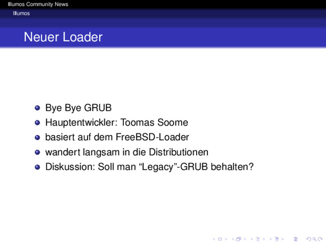 Illumos Community News
Illumos
Neuer Loader
Bye Bye GRUB
Hauptentwickler: Toomas Soome
basiert auf dem FreeBSD-Loader
wandert langsam in die Distributionen
Diskussion: Soll man “Legacy”-GRUB behalten?
