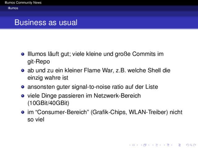 Illumos Community News
Illumos
Business as usual
Illumos läuft gut; viele kleine und große Commits im
git-Repo
ab und zu ein kleiner Flame War, z.B. welche Shell die
einzig wahre ist
ansonsten guter signal-to-noise ratio auf der Liste
viele Dinge passieren im Netzwerk-Bereich
(10GBit/40GBit)
im “Consumer-Bereich” (Graﬁk-Chips, WLAN-Treiber) nicht
so viel
