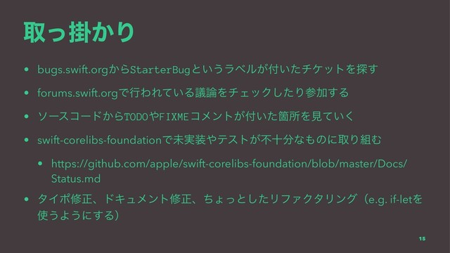 औֻ͔ͬΓ
• bugs.swift.org͔ΒStarterBugͱ͍͏ϥϕϧ͕෇͍ͨνέοτΛ୳͢
• forums.swift.orgͰߦΘΕ͍ͯΔٞ࿦ΛνΣοΫͨ͠ΓࢀՃ͢Δ
• ιʔείʔυ͔ΒTODO΍FIXMEίϝϯτ͕෇͍ͨՕॴΛݟ͍ͯ͘
• swift-corelibs-foundationͰະ࣮૷΍ςετ͕ෆे෼ͳ΋ͷʹऔΓ૊Ή
• https://github.com/apple/swift-corelibs-foundation/blob/master/Docs/
Status.md
• λΠϙमਖ਼ɺυΩϡϝϯτमਖ਼ɺͪΐͬͱͨ͠ϦϑΝΫλϦϯάʢe.g. if-letΛ
࢖͏Α͏ʹ͢Δʣ
15
