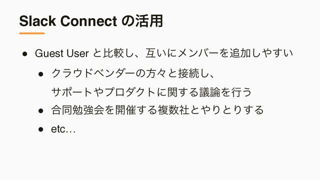 Slack Connect ͷ׆༻
● Guest User ͱൺֱ͠ɺޓ͍ʹϝϯόʔΛ௥Ճ͠΍͍͢
● Ϋϥ΢υϕϯμʔͷํʑͱ઀ଓ͠ɺ 
αϙʔτ΍ϓϩμΫτʹؔ͢Δٞ࿦Λߦ͏
● ߹ಉษڧձΛ։࠵͢Δෳ਺ࣾͱ΍ΓͱΓ͢Δ
● etc…
