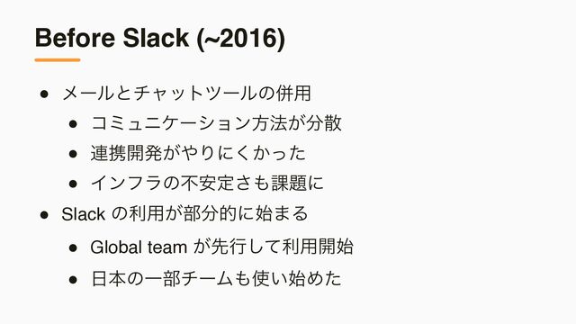 Before Slack (~2016)
● ϝʔϧͱνϟοτπʔϧͷซ༻
● ίϛϡχέʔγϣϯํ๏͕෼ࢄ
● ࿈ܞ։ൃ͕΍Γʹ͔ͬͨ͘
● Πϯϑϥͷෆ҆ఆ͞΋՝୊ʹ
● Slack ͷར༻͕෦෼తʹ࢝·Δ
● Global team ͕ઌߦͯ͠ར༻։࢝
● ೔ຊͷҰ෦νʔϜ΋࢖͍࢝Ίͨ
