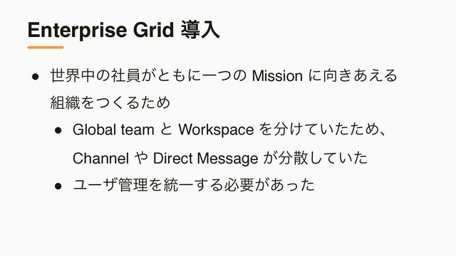 Enterprise Grid ಋೖ
● ੈքதͷࣾһ͕ͱ΋ʹҰͭͷ Mission ʹ޲͖͋͑Δ 
૊৫Λͭ͘ΔͨΊ
● Global team ͱ Workspace Λ෼͚͍ͯͨͨΊɺ
Channel ΍ Direct Message ͕෼ࢄ͍ͯͨ͠
● Ϣʔβ؅ཧΛ౷Ұ͢Δඞཁ͕͋ͬͨ

