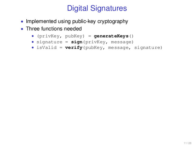 Digital Signatures
• Implemented using public-key cryptography
• Three functions needed
• (privKey, pubKey) = generateKeys()
• signature = sign(privKey, message)
• isValid = verify(pubKey, message, signature)
11 / 28
