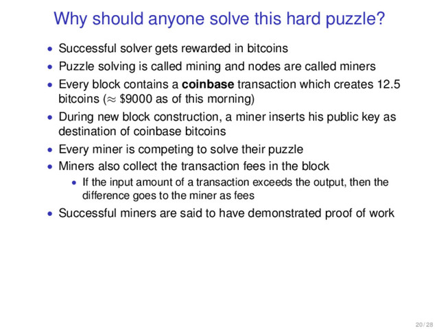 Why should anyone solve this hard puzzle?
• Successful solver gets rewarded in bitcoins
• Puzzle solving is called mining and nodes are called miners
• Every block contains a coinbase transaction which creates 12.5
bitcoins (≈ $9000 as of this morning)
• During new block construction, a miner inserts his public key as
destination of coinbase bitcoins
• Every miner is competing to solve their puzzle
• Miners also collect the transaction fees in the block
• If the input amount of a transaction exceeds the output, then the
difference goes to the miner as fees
• Successful miners are said to have demonstrated proof of work
20 / 28
