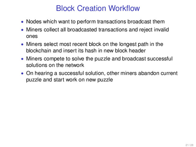 Block Creation Workﬂow
• Nodes which want to perform transactions broadcast them
• Miners collect all broadcasted transactions and reject invalid
ones
• Miners select most recent block on the longest path in the
blockchain and insert its hash in new block header
• Miners compete to solve the puzzle and broadcast successful
solutions on the network
• On hearing a successful solution, other miners abandon current
puzzle and start work on new puzzle
21 / 28
