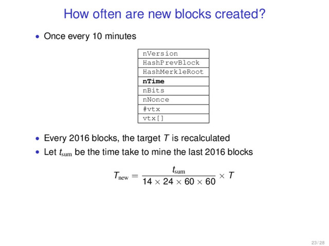 How often are new blocks created?
• Once every 10 minutes
nVersion
HashPrevBlock
HashMerkleRoot
nTime
nBits
nNonce
#vtx
vtx[]
• Every 2016 blocks, the target T is recalculated
• Let tsum
be the time take to mine the last 2016 blocks
Tnew
=
tsum
14 × 24 × 60 × 60
× T
23 / 28
