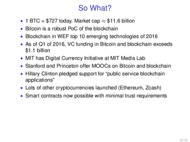 So What?
• 1 BTC = $727 today. Market cap ≈ $11.6 billion
• Bitcoin is a robust PoC of the blockchain
• Blockchain in WEF top 10 emerging technologies of 2016
• As of Q1 of 2016, VC funding in Bitcoin and blockchain exceeds
$1.1 billion
• MIT has Digital Currency Initiative at MIT Media Lab
• Stanford and Princeton offer MOOCs on Bitcoin and blockchain
• Hillary Clinton pledged support for “public service blockchain
applications”
• Lots of other cryptocurrencies launched (Ethereum, Zcash)
• Smart contracts now possible with minimal trust requirements
26 / 28
