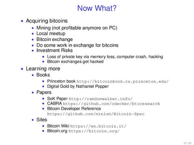 Now What?
• Acquiring bitcoins
• Mining (not proﬁtable anymore on PC)
• Local meetup
• Bitcoin exchange
• Do some work in exchange for bitcoins
• Investment Risks
• Loss of private key via memory loss, computer crash, hacking
• Bitcoin exchanges get hacked
• Learning more
• Books
• Princeton book http://bitcoinbook.cs.princeton.edu/
• Digital Gold by Nathaniel Popper
• Papers
• SoK Paper http://randomwalker.info/
• CABRA https://github.com/cdecker/btcresearch
• Bitcoin Developer Reference
https://github.com/minium/Bitcoin-Spec
• Sites
• Bitcoin Wiki https://en.bitcoin.it/
• Bitcoin.org https://bitcoin.org/
27 / 28
