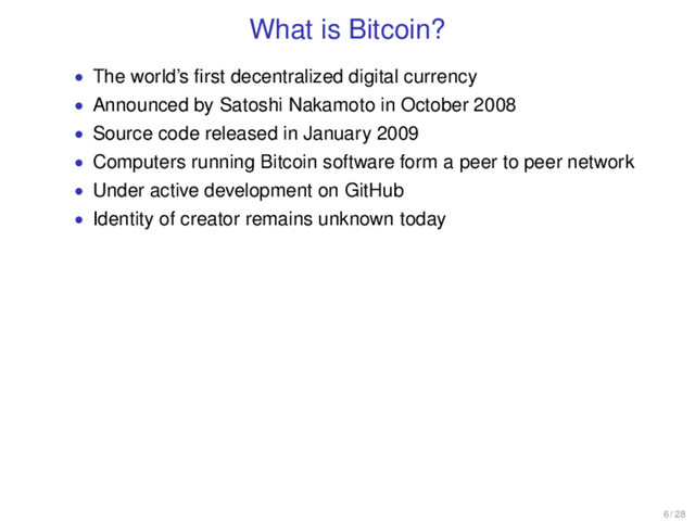 What is Bitcoin?
• The world’s ﬁrst decentralized digital currency
• Announced by Satoshi Nakamoto in October 2008
• Source code released in January 2009
• Computers running Bitcoin software form a peer to peer network
• Under active development on GitHub
• Identity of creator remains unknown today
6 / 28
