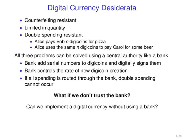 Digital Currency Desiderata
• Counterfeiting resistant
• Limited in quantity
• Double spending resistant
• Alice pays Bob n digicoins for pizza
• Alice uses the same n digicoins to pay Carol for some beer
All three problems can be solved using a central authority like a bank
• Bank add serial numbers to digicoins and digitally signs them
• Bank controls the rate of new digicoin creation
• If all spending is routed through the bank, double spending
cannot occur
What if we don’t trust the bank?
Can we implement a digital currency without using a bank?
7 / 28
