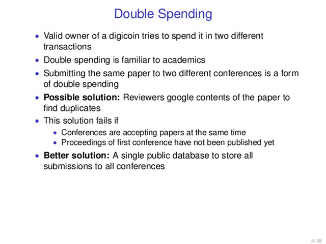 Double Spending
• Valid owner of a digicoin tries to spend it in two different
transactions
• Double spending is familiar to academics
• Submitting the same paper to two different conferences is a form
of double spending
• Possible solution: Reviewers google contents of the paper to
ﬁnd duplicates
• This solution fails if
• Conferences are accepting papers at the same time
• Proceedings of ﬁrst conference have not been published yet
• Better solution: A single public database to store all
submissions to all conferences
8 / 28
