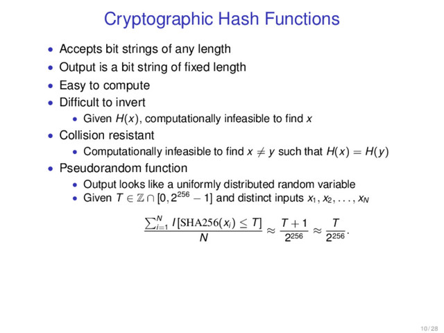 Cryptographic Hash Functions
• Accepts bit strings of any length
• Output is a bit string of ﬁxed length
• Easy to compute
• Difﬁcult to invert
• Given H(x), computationally infeasible to ﬁnd x
• Collision resistant
• Computationally infeasible to ﬁnd x = y such that H(x) = H(y)
• Pseudorandom function
• Output looks like a uniformly distributed random variable
• Given T ∈ Z ∩ [0, 2256 − 1] and distinct inputs x1
, x2
, . . . , xN
N
i=1
I [SHA256(xi
) ≤ T]
N
≈
T + 1
2256
≈
T
2256
.
10 / 28
