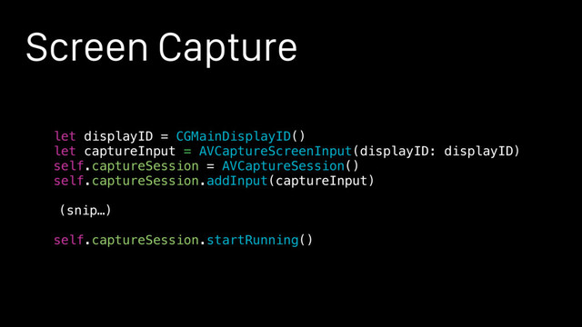 Screen Capture
let displayID = CGMainDisplayID()
let captureInput = AVCaptureScreenInput(displayID: displayID)
self.captureSession = AVCaptureSession()
self.captureSession.addInput(captureInput)
(snip…)
self.captureSession.startRunning()
