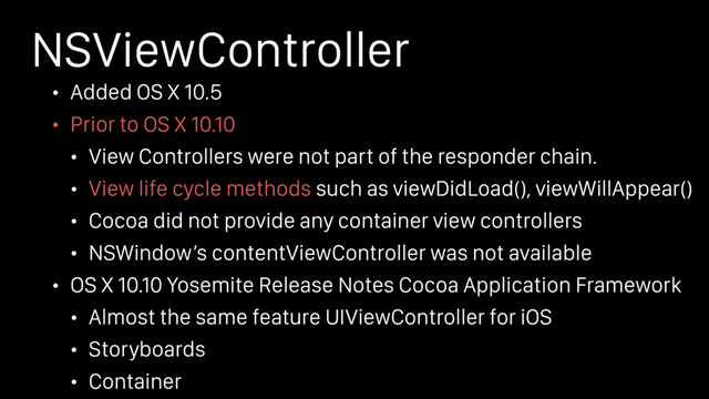 NSViewController
• Added OS X 10.5
• Prior to OS X 10.10
• View Controllers were not part of the responder chain.
• View life cycle methods such as viewDidLoad(), viewWillAppear()
• Cocoa did not provide any container view controllers
• NSWindow’s contentViewController was not available
• OS X 10.10 Yosemite Release Notes Cocoa Application Framework
• Almost the same feature UIViewController for iOS
• Storyboards
• Container
