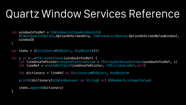 Quartz Window Services Reference
let windowInfosRef = CGWindowListCopyWindowInfo(
[CGWindowListOption.OptionOnScreenOnly, CGWindowListOption.OptionOnScreenBelowWindow],
windowID
)
var items = [Dictionary]()
for i in 0.. = CFArrayGetValueAtIndex(windowInfosRef, i)
let lineRef = unsafeBitCast(lineUnsafePointer, CFDictionaryRef.self)
let dictionary = lineRef as Dictionary
print((dictionary[kCGWindowLayer as String] as! NSNumber).integerValue)
items.append(dictionary)
}
