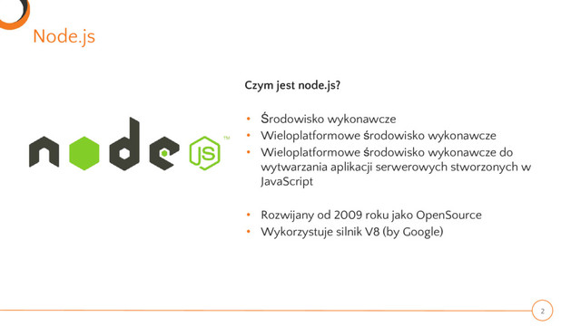 Node.js
2
Czym jest node.js?
• Środowisko wykonawcze
• Wieloplatformowe środowisko wykonawcze
• Wieloplatformowe środowisko wykonawcze do
wytwarzania aplikacji serwerowych stworzonych w
JavaScript
• Rozwijany od 2009 roku jako OpenSource
• Wykorzystuje silnik V8 (by Google)
