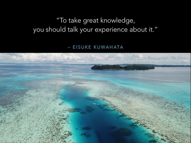 – E I S U K E K U WA H ATA
“To take great knowledge,
you should talk your experience about it.”
