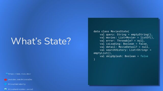 🌐https://www.rivu.dev/
youtube.com/@rivutalks
@rivuchakraborty
@rivu@androiddev.social
What’s State?
data class MoviesState(
val query: String = emptyString(),
val movies: List = listOf(),
val error: Throwable? = null,
val isLoading: Boolean = false,
val detail: MovieDetail? = null,
val searchHistory: List =
emptyList(),
val skipSplash: Boolean = false
)
