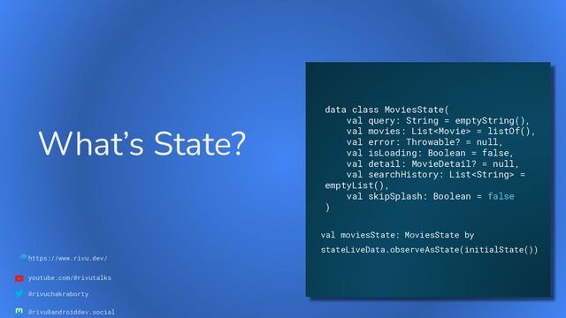🌐https://www.rivu.dev/
youtube.com/@rivutalks
@rivuchakraborty
@rivu@androiddev.social
What’s State?
data class MoviesState(
val query: String = emptyString(),
val movies: List = listOf(),
val error: Throwable? = null,
val isLoading: Boolean = false,
val detail: MovieDetail? = null,
val searchHistory: List =
emptyList(),
val skipSplash: Boolean = false
)
val moviesState: MoviesState by
stateLiveData.observeAsState(initialState())
