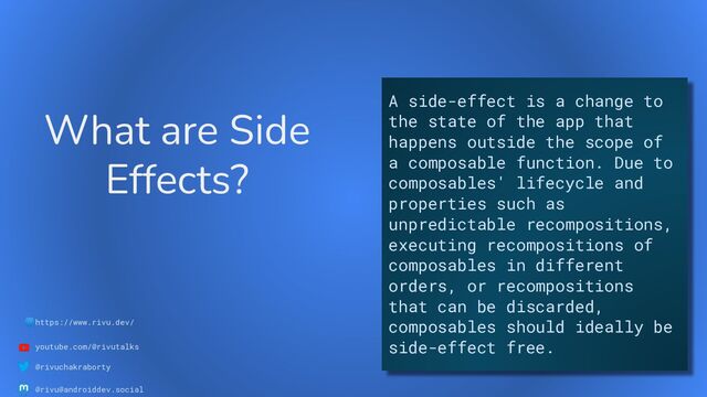 🌐https://www.rivu.dev/
youtube.com/@rivutalks
@rivuchakraborty
@rivu@androiddev.social
What are Side
Effects?
A side-effect is a change to
the state of the app that
happens outside the scope of
a composable function. Due to
composables' lifecycle and
properties such as
unpredictable recompositions,
executing recompositions of
composables in different
orders, or recompositions
that can be discarded,
composables should ideally be
side-effect free.
