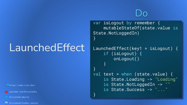 🌐https://www.rivu.dev/
youtube.com/@rivutalks
@rivuchakraborty
@rivu@androiddev.social
LaunchedEffect
Do
var isLogout by remember {
mutableStateOf(state.value is
State.NotLoggedIn)
}
LaunchedEffect(key1 = isLogout) {
if (isLogout) {
onLogout()
}
}
val text = when (state.value) {
is State.Loading -> "Loading"
is State.NotLoggedIn -> ""
is State.Success -> "..."
}
