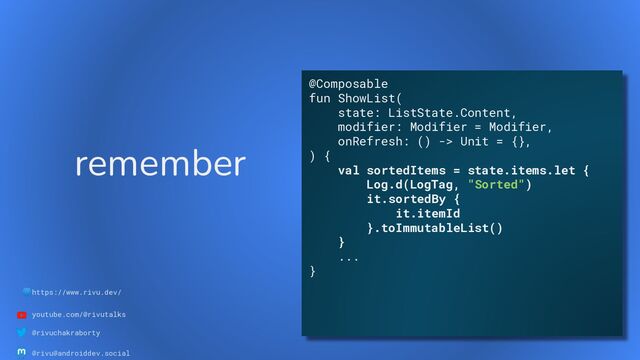 🌐https://www.rivu.dev/
youtube.com/@rivutalks
@rivuchakraborty
@rivu@androiddev.social
remember
@Composable
fun ShowList(
state: ListState.Content,
modifier: Modifier = Modifier,
onRefresh: () -> Unit = {},
) {
val sortedItems = state.items.let {
Log.d(LogTag, "Sorted")
it.sortedBy {
it.itemId
}.toImmutableList()
}
...
}
