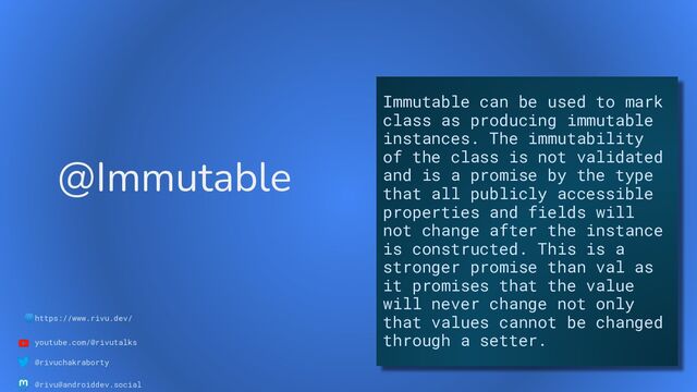 🌐https://www.rivu.dev/
youtube.com/@rivutalks
@rivuchakraborty
@rivu@androiddev.social
@Immutable
Immutable can be used to mark
class as producing immutable
instances. The immutability
of the class is not validated
and is a promise by the type
that all publicly accessible
properties and fields will
not change after the instance
is constructed. This is a
stronger promise than val as
it promises that the value
will never change not only
that values cannot be changed
through a setter.
